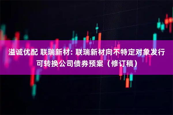 溢诚优配 联瑞新材: 联瑞新材向不特定对象发行可转换公司债券预案（修订稿）