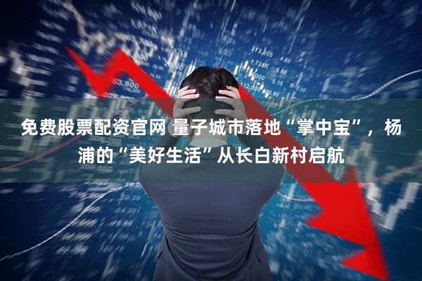 免费股票配资官网 量子城市落地“掌中宝”，杨浦的“美好生活”从长白新村启航