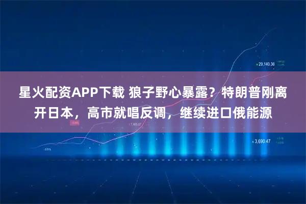 星火配资APP下载 狼子野心暴露?特朗普刚离开日本,高市就唱反调,继续进口俄能源