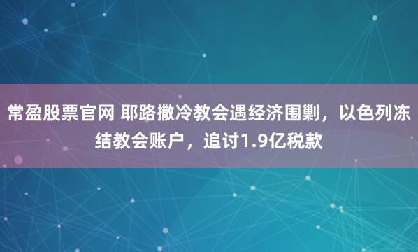 常盈股票官网 耶路撒冷教会遇经济围剿，以色列冻结教会账户，追讨1.9亿税款