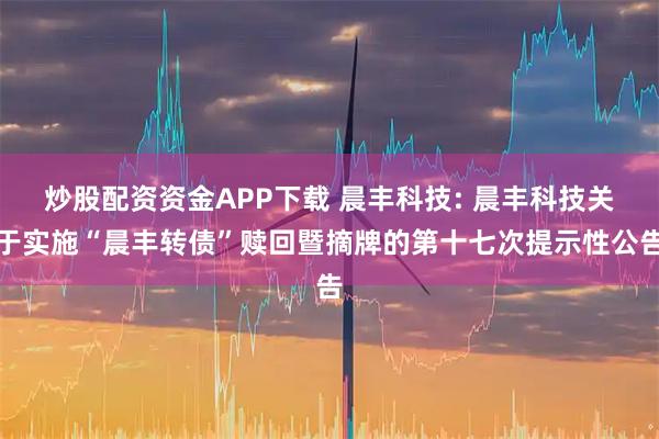 炒股配资资金APP下载 晨丰科技: 晨丰科技关于实施“晨丰转债”赎回暨摘牌的第十七次提示性公告