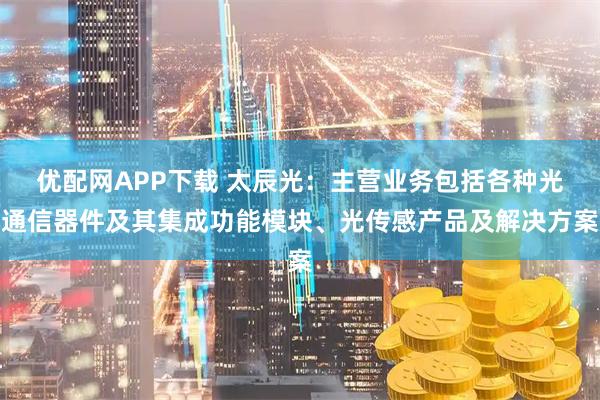优配网APP下载 太辰光：主营业务包括各种光通信器件及其集成功能模块、光传感产品及解决方案