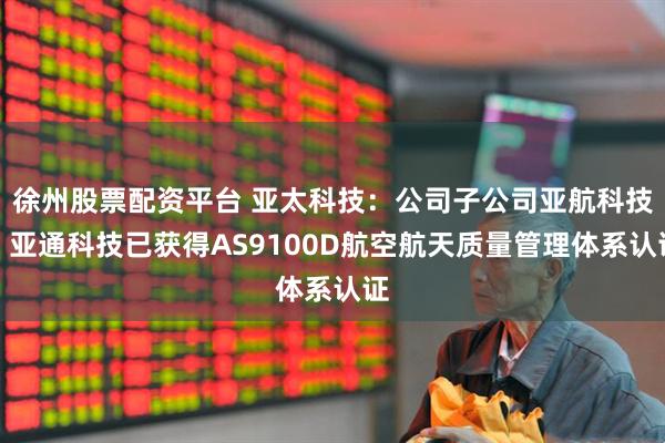 徐州股票配资平台 亚太科技：公司子公司亚航科技、亚通科技已获得AS9100D航空航天质量管理体系认证