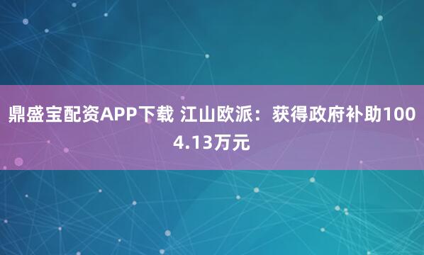 鼎盛宝配资APP下载 江山欧派：获得政府补助1004.13万元