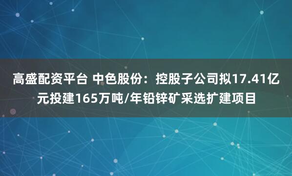 高盛配资平台 中色股份：控股子公司拟17.41亿元投建165万吨/年铅锌矿采选扩建项目
