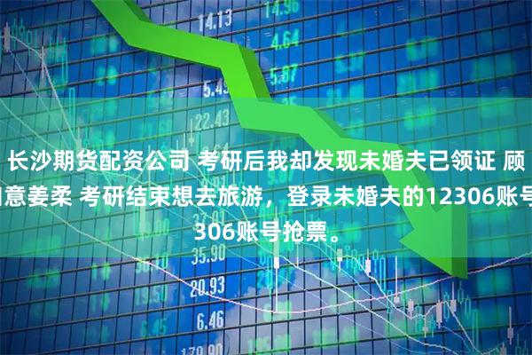 长沙期货配资公司 考研后我却发现未婚夫已领证 顾言林知意姜柔 考研结束想去旅游，登录未婚夫的12306账号抢票。