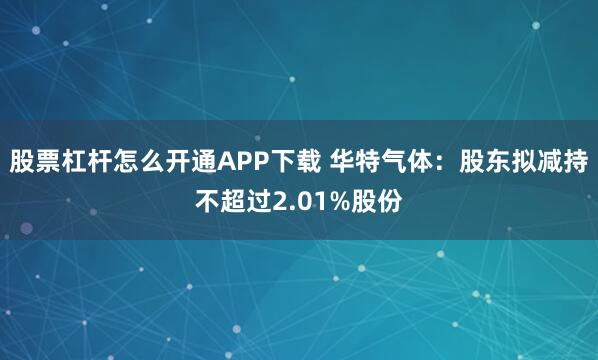 股票杠杆怎么开通APP下载 华特气体：股东拟减持不超过2.01%股份
