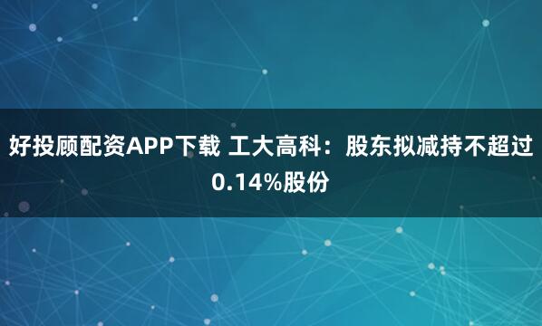 好投顾配资APP下载 工大高科：股东拟减持不超过0.14%股份