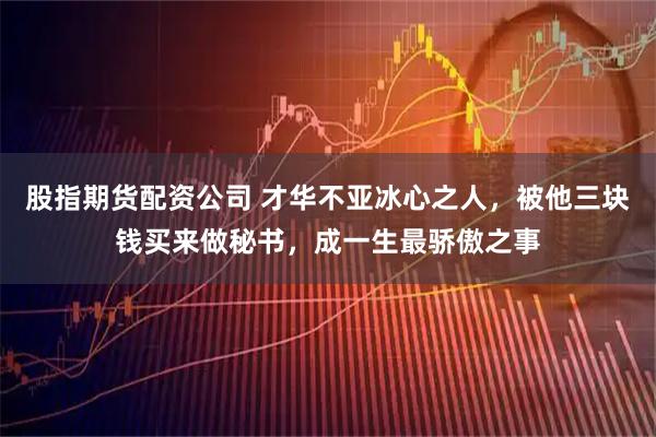 股指期货配资公司 才华不亚冰心之人，被他三块钱买来做秘书，成一生最骄傲之事
