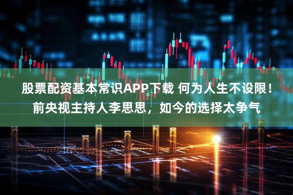 股票配资基本常识APP下载 何为人生不设限！前央视主持人李思思，如今的选择太争气