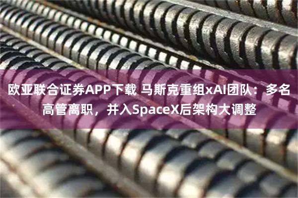 欧亚联合证券APP下载 马斯克重组xAI团队：多名高管离职，并入SpaceX后架构大调整