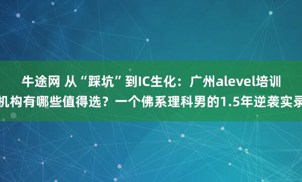 牛途网 从“踩坑”到IC生化：广州alevel培训机构有哪些值得选？一个佛系理科男的1.5年逆袭实录
