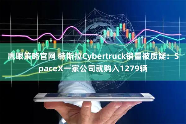 鹰眼策略官网 特斯拉Cybertruck销量被质疑：SpaceX一家公司就购入1279辆