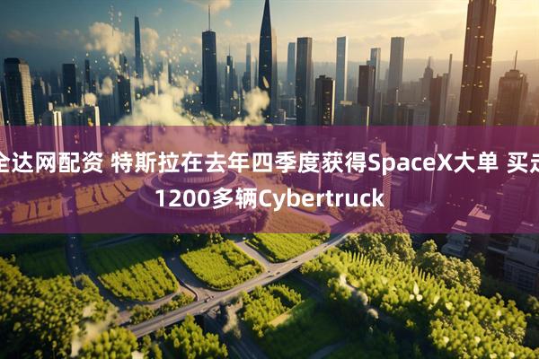 全达网配资 特斯拉在去年四季度获得SpaceX大单 买走1200多辆Cybertruck