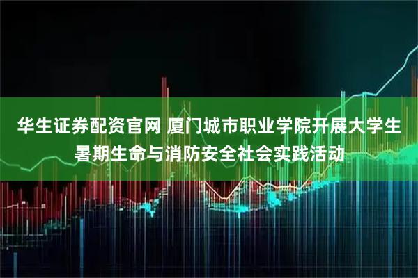 华生证券配资官网 厦门城市职业学院开展大学生暑期生命与消防安全社会实践活动