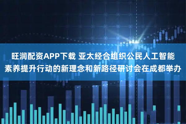 旺润配资APP下载 亚太经合组织公民人工智能素养提升行动的新理念和新路径研讨会在成都举办