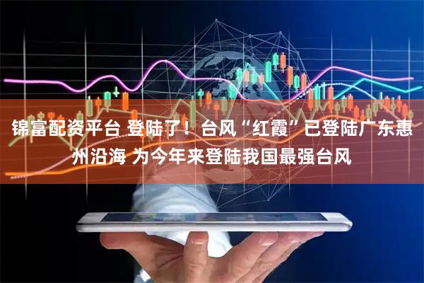 锦富配资平台 登陆了！台风“红霞”已登陆广东惠州沿海 为今年来登陆我国最强台风