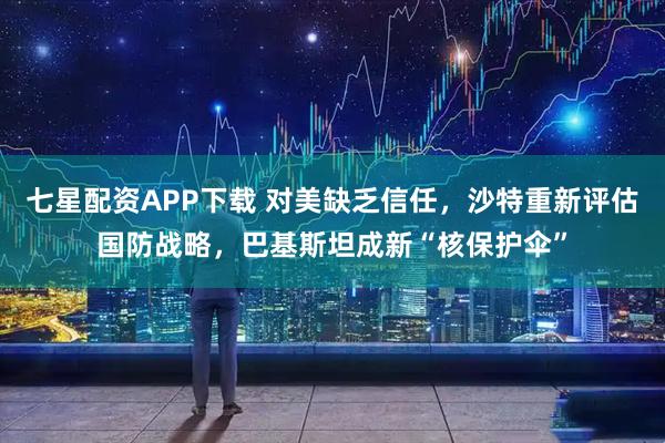 七星配资APP下载 对美缺乏信任,沙特重新评估国防战略,巴基斯坦成新“核保护伞”