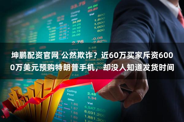 坤鹏配资官网 公然欺诈？近60万买家斥资6000万美元预购特朗普手机，却没人知道发货时间