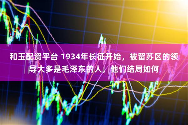 和玉配资平台 1934年长征开始,被留苏区的领导大多是毛泽东的人,他们结局如何