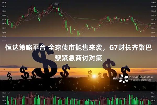 恒达策略平台 全球债市抛售来袭，G7财长齐聚巴黎紧急商讨对策