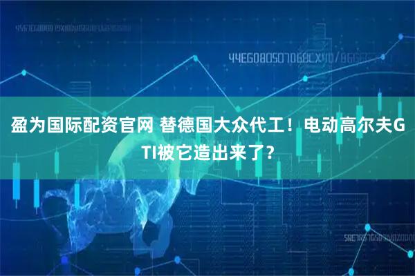 盈为国际配资官网 替德国大众代工！电动高尔夫GTI被它造出来了？