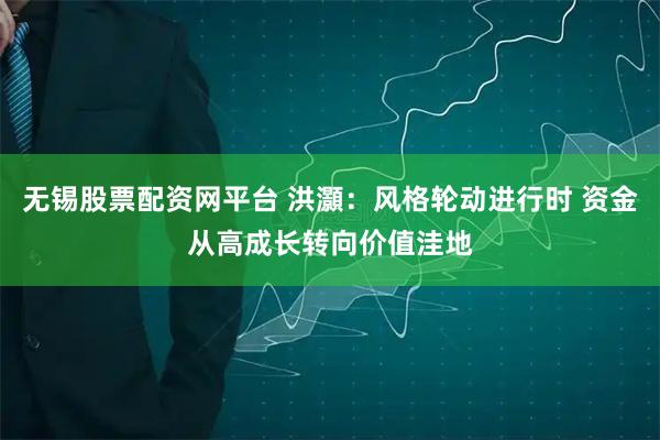 无锡股票配资网平台 洪灝：风格轮动进行时 资金从高成长转向价值洼地