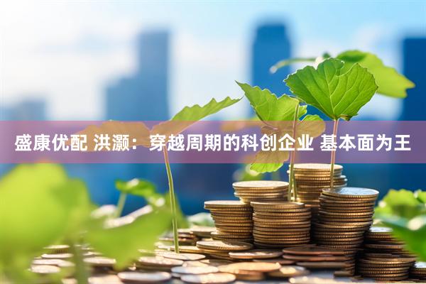 盛康优配 洪灏：穿越周期的科创企业 基本面为王