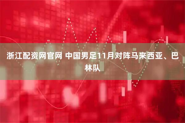 浙江配资网官网 中国男足11月对阵马来西亚、巴林队