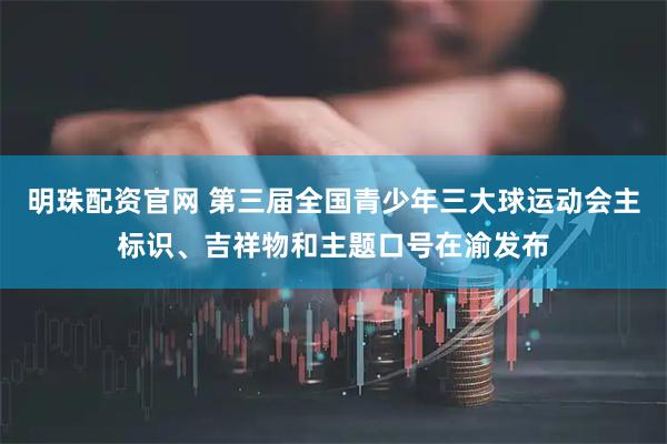 明珠配资官网 第三届全国青少年三大球运动会主标识、吉祥物和主题口号在渝发布