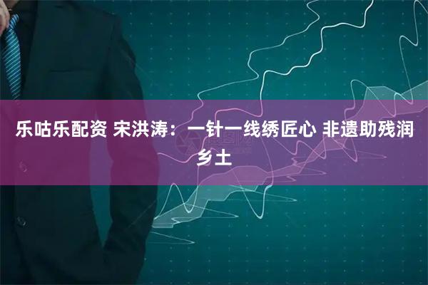 乐咕乐配资 宋洪涛：一针一线绣匠心 非遗助残润乡土